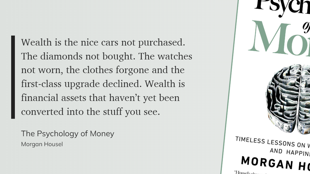 A quote about the psychology of money by Morgan House, "Wealth is the nice cars not purchased. The diamonds not bought. The watches not worn, the clothes forgone and the first-class upgrade declined. Wealth is financial assets that haven't yet been converted into the stuff you see.